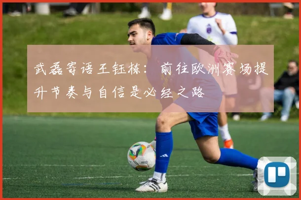 武磊寄语王钰栋：前往欧洲赛场提升节奏与自信是必经之路