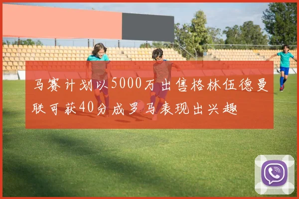 马赛计划以5000万出售格林伍德曼联可获40分成罗马表现出兴趣