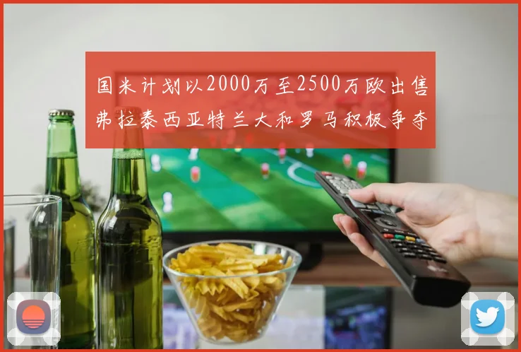 国米计划以2000万至2500万欧出售弗拉泰西亚特兰大和罗马积极争夺