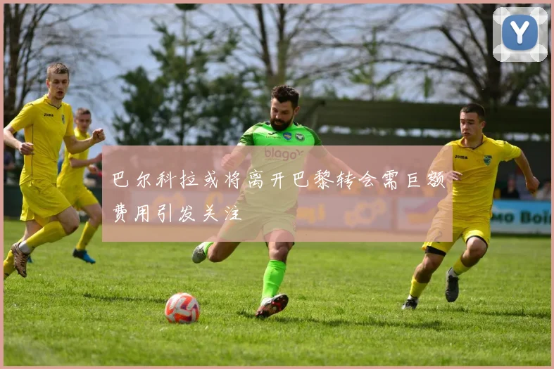 巴尔科拉或将离开巴黎转会需巨额费用引发关注