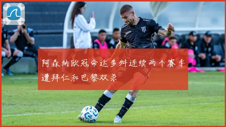 阿森纳欧冠命运多舛连续两个赛季遭拜仁和巴黎双杀