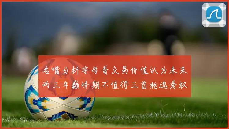 名嘴分析字母哥交易价值认为未来两三年巅峰期不值得三首轮选秀权