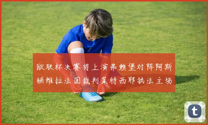 欧联杯决赛将上演弗赖堡对阵阿斯顿维拉法国裁判莱特西耶执法主场比赛