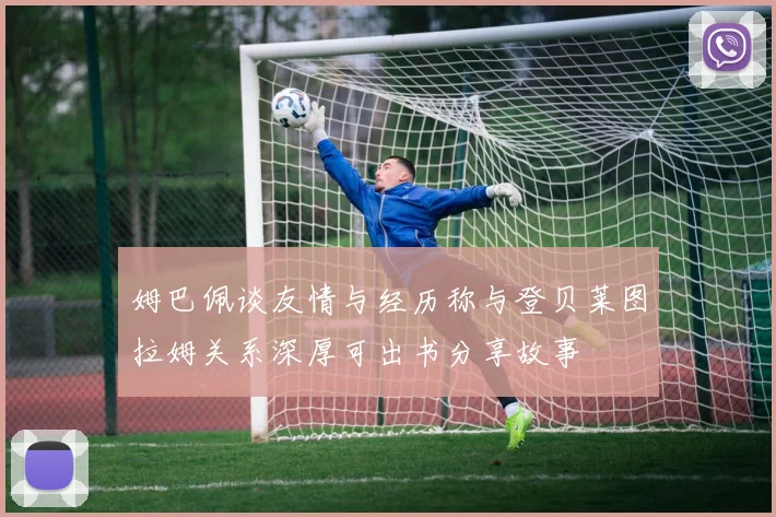 姆巴佩谈友情与经历称与登贝莱图拉姆关系深厚可出书分享故事