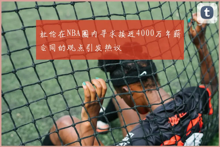 杜伦在NBA圈内寻求接近4000万年薪合同的观点引发热议