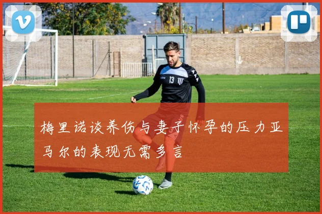 梅里诺谈养伤与妻子怀孕的压力亚马尔的表现无需多言