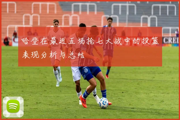 哈登在最近五场抢七大战中的投篮表现分析与总结