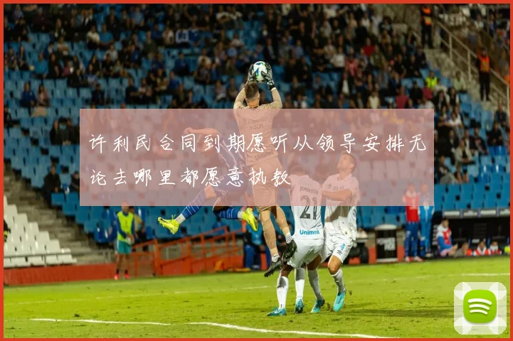许利民合同到期愿听从领导安排无论去哪里都愿意执教