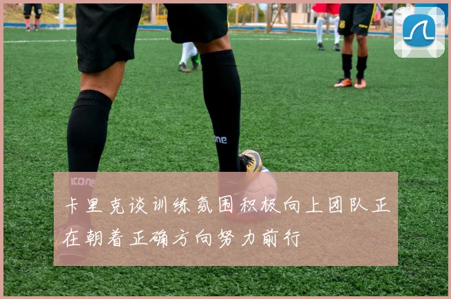 卡里克谈训练氛围积极向上团队正在朝着正确方向努力前行