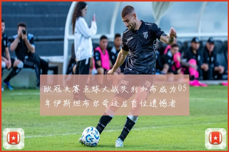 欧冠决赛点球大战失利加布成为05年伊斯坦布尔奇迹后首位遗憾者