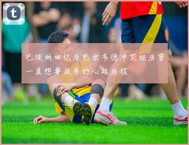 巴埃纳回忆与巴尔韦德冲突经历曾一度想要放弃的心路历程