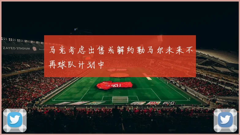 马竞考虑出售或解约勒马尔未来不再球队计划中