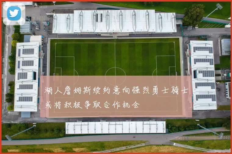 湖人詹姆斯续约意向强烈勇士骑士或将积极争取合作机会