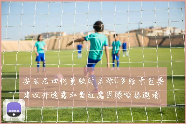 安东尼回忆曼联时光称C罗给予重要建议并透露加盟红魔因滕哈赫邀请