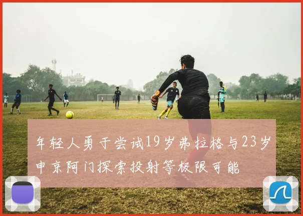 年轻人勇于尝试19岁弗拉格与23岁申京阿门探索投射等极限可能
