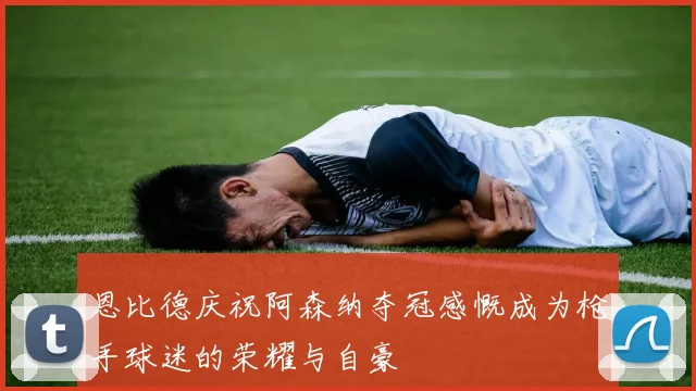 恩比德庆祝阿森纳夺冠感慨成为枪手球迷的荣耀与自豪